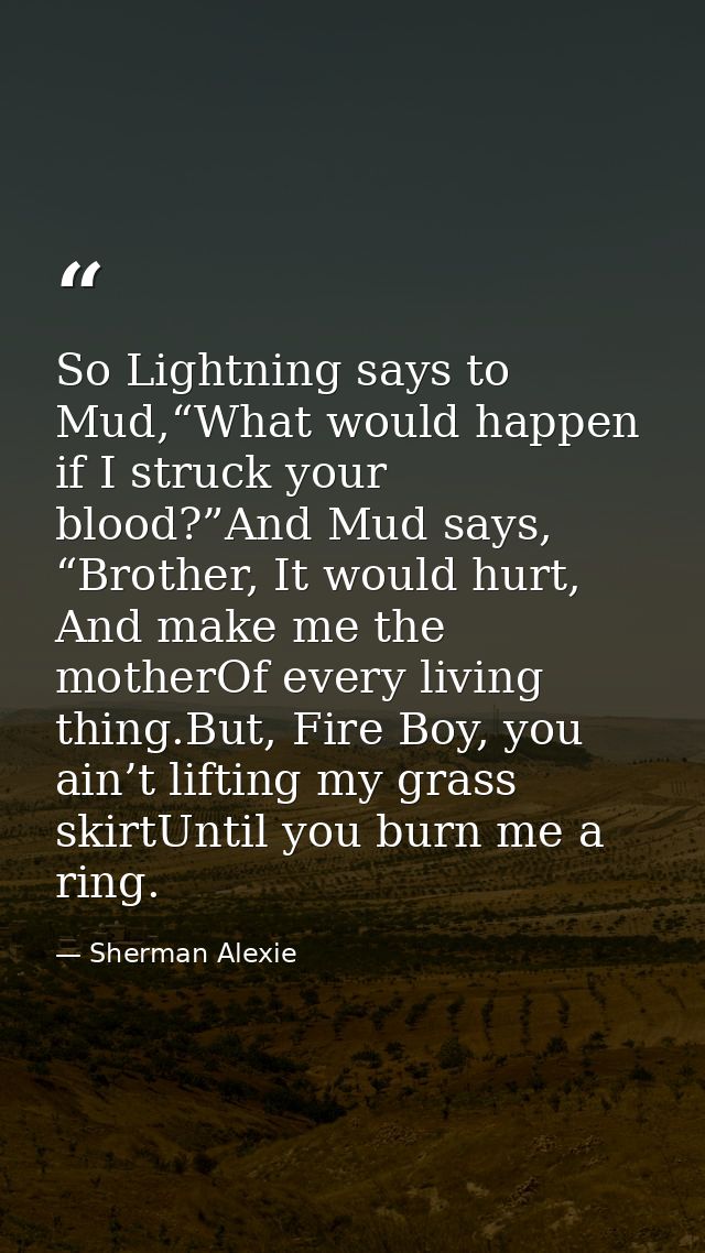 So Lightning says to Mud,“What would happen if I struck your blood?”And Mud says, “Brother, It would hurt, And make me t — Sherman Alexie