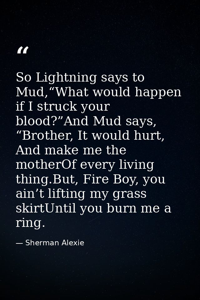 So Lightning says to Mud,“What would happen if I struck your blood?”And Mud says, “Brother, It would hurt, And make me t — Sherman Alexie