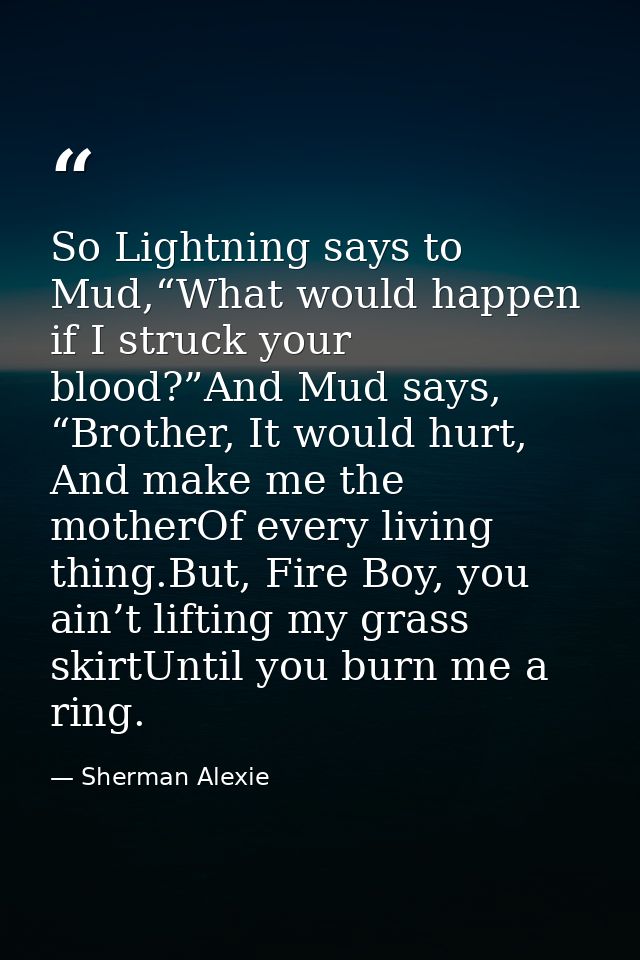 So Lightning says to Mud,“What would happen if I struck your blood?”And Mud says, “Brother, It would hurt, And make me t — Sherman Alexie