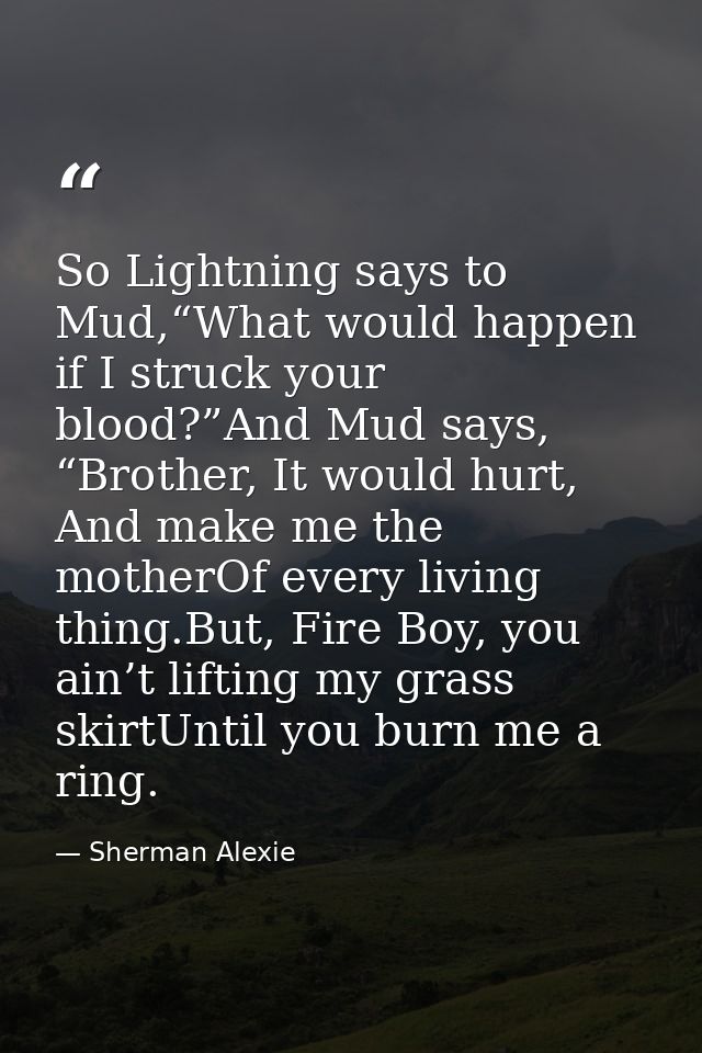 So Lightning says to Mud,“What would happen if I struck your blood?”And Mud says, “Brother, It would hurt, And make me t — Sherman Alexie