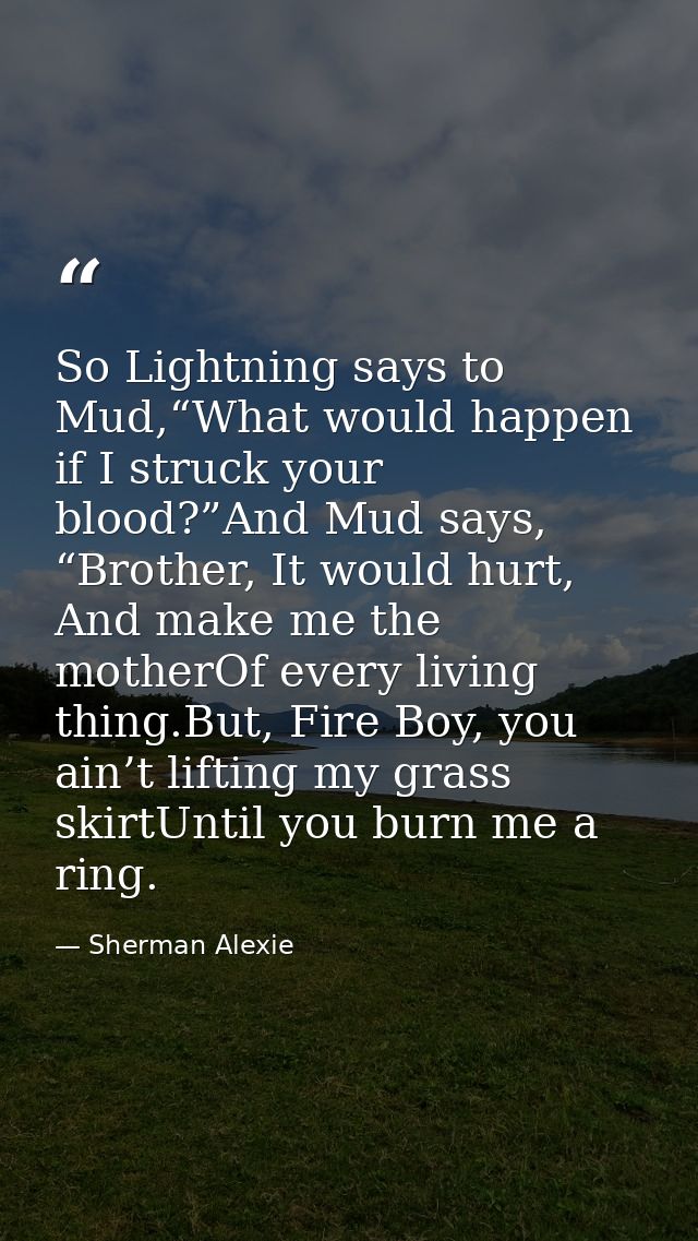 So Lightning says to Mud,“What would happen if I struck your blood?”And Mud says, “Brother, It would hurt, And make me t — Sherman Alexie