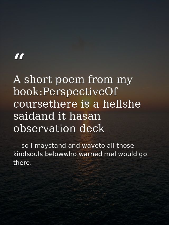A short poem from my book:PerspectiveOf coursethere is a hellshe saidand it hasan observation deck — so I maystand and waveto all those kindsouls belowwho warned meI would go there.