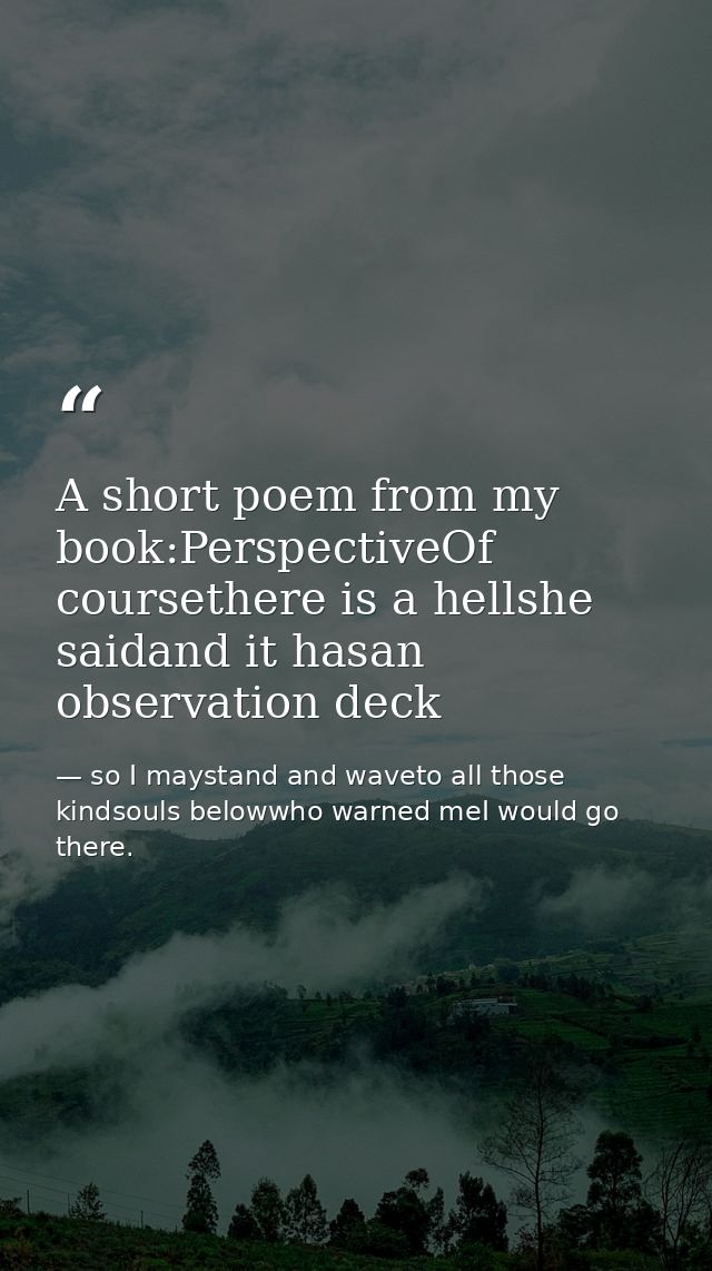 A short poem from my book:PerspectiveOf coursethere is a hellshe saidand it hasan observation deck — so I maystand and waveto all those kindsouls belowwho warned meI would go there.