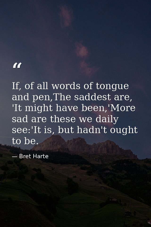 If, of all words of tongue and pen,The saddest are, 'It might have been,'More sad are these we daily see:'It is, but had — Bret Harte