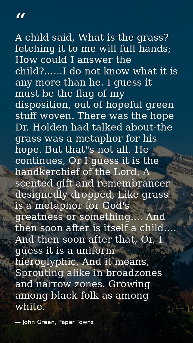 A child said, What is the grass? fetching it to me will full hands; How could I answer the child?......I do not know wha — John Green, Paper Towns