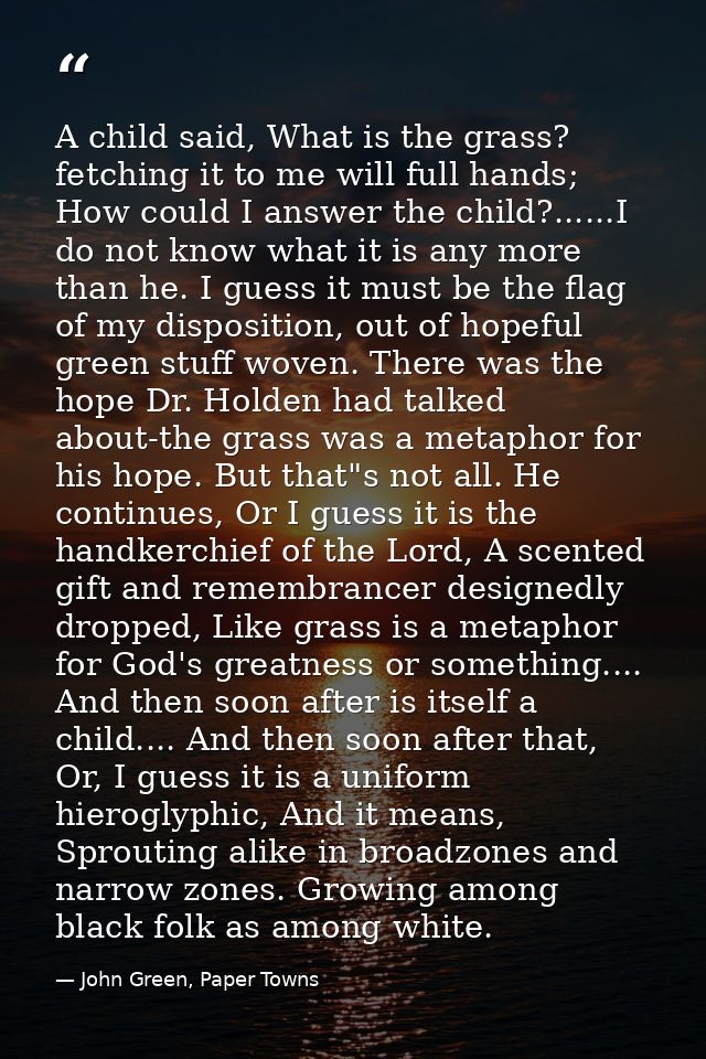 A child said, What is the grass? fetching it to me will full hands; How could I answer the child?......I do not know wha — John Green, Paper Towns