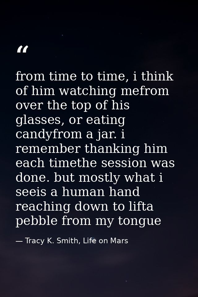 from time to time, i think of him watching mefrom over the top of his glasses, or eating candyfrom a jar. i remember tha — Tracy K. Smith, Life on Mars
