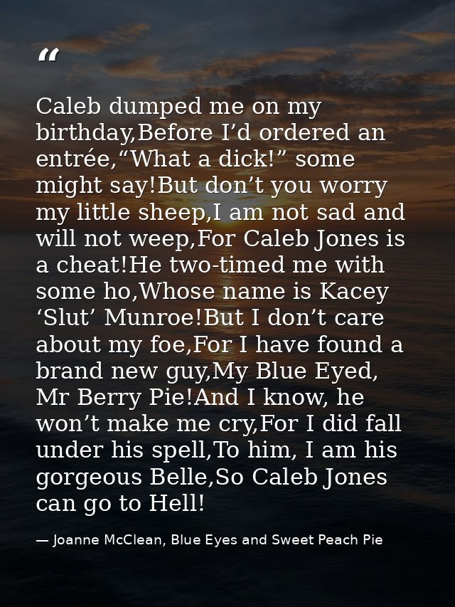 Caleb dumped me on my birthday,Before I’d ordered an entrée,“What a dick!” some might say!But don’t you worry my little  — Joanne McClean, Blue Eyes and Sweet Peach Pie