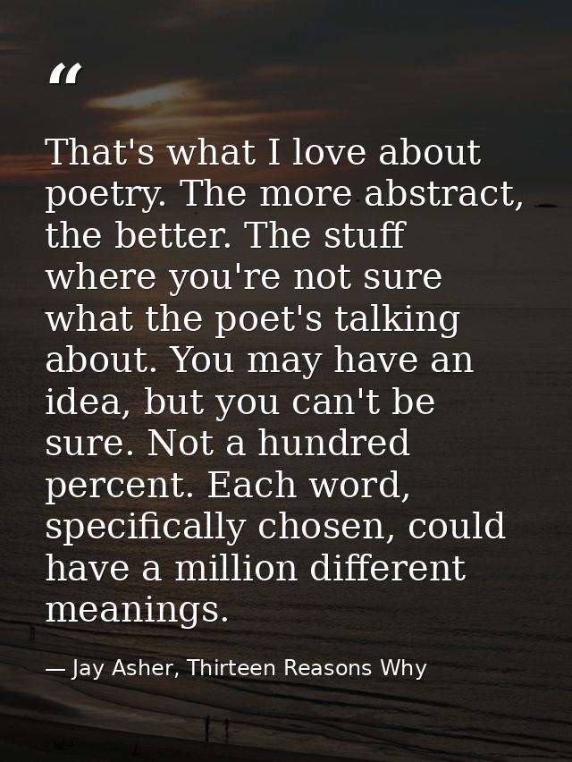 That's what I love about poetry. The more abstract, the better. The stuff where you're not sure what the poet's talking  — Jay Asher, Thirteen Reasons Why