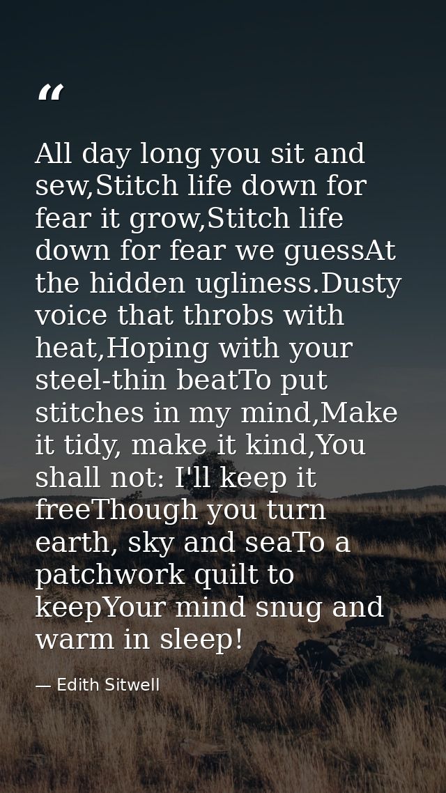 All day long you sit and sew,Stitch life down for fear it grow,Stitch life down for fear we guessAt the hidden ugliness. — Edith Sitwell
