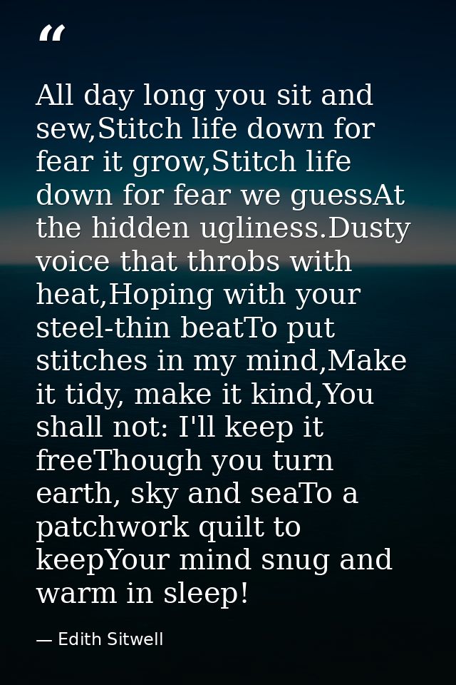 All day long you sit and sew,Stitch life down for fear it grow,Stitch life down for fear we guessAt the hidden ugliness. — Edith Sitwell