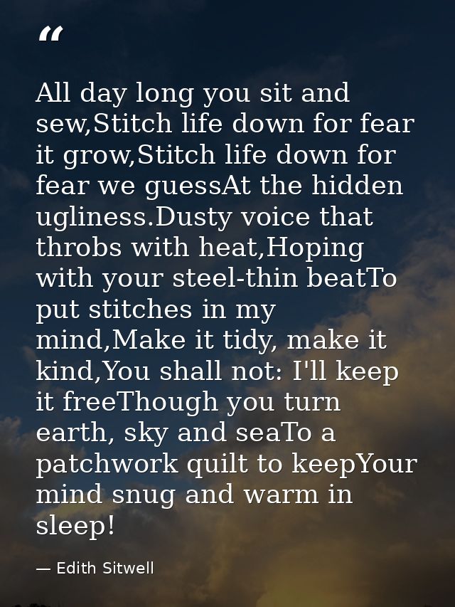 All day long you sit and sew,Stitch life down for fear it grow,Stitch life down for fear we guessAt the hidden ugliness. — Edith Sitwell