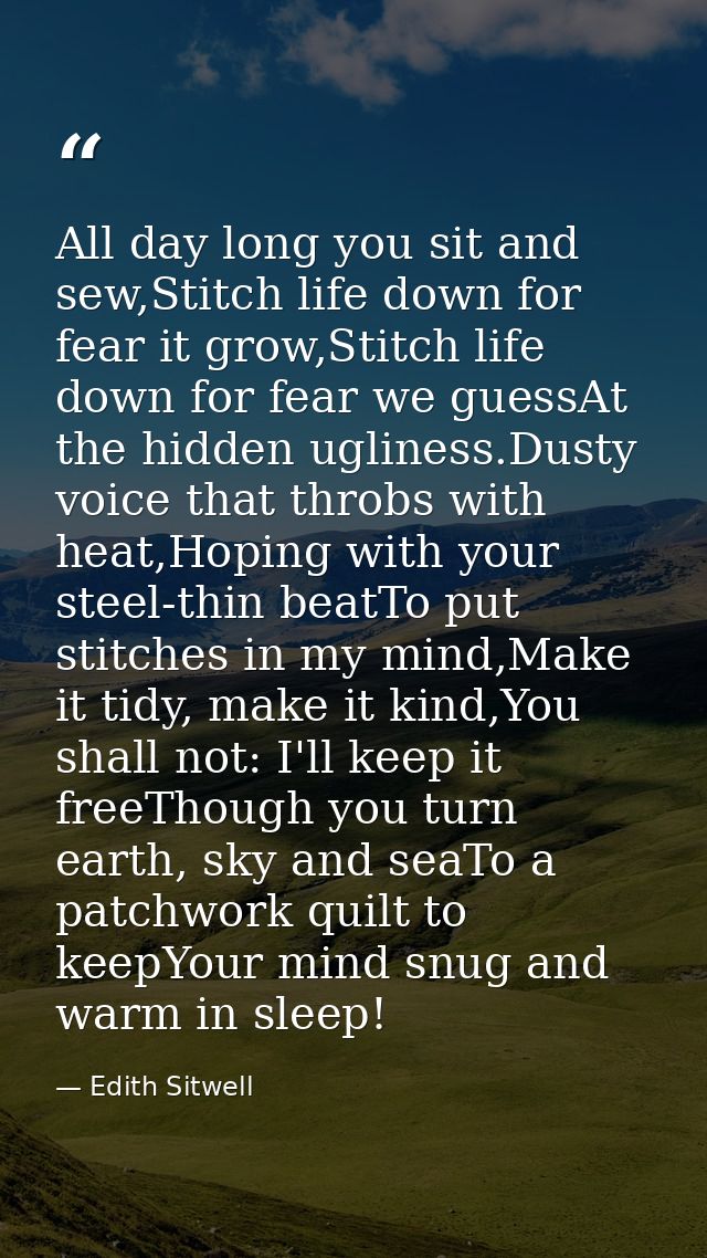 All day long you sit and sew,Stitch life down for fear it grow,Stitch life down for fear we guessAt the hidden ugliness. — Edith Sitwell