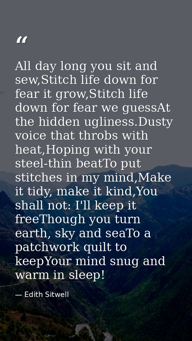 All day long you sit and sew,Stitch life down for fear it grow,Stitch life down for fear we guessAt the hidden ugliness. — Edith Sitwell