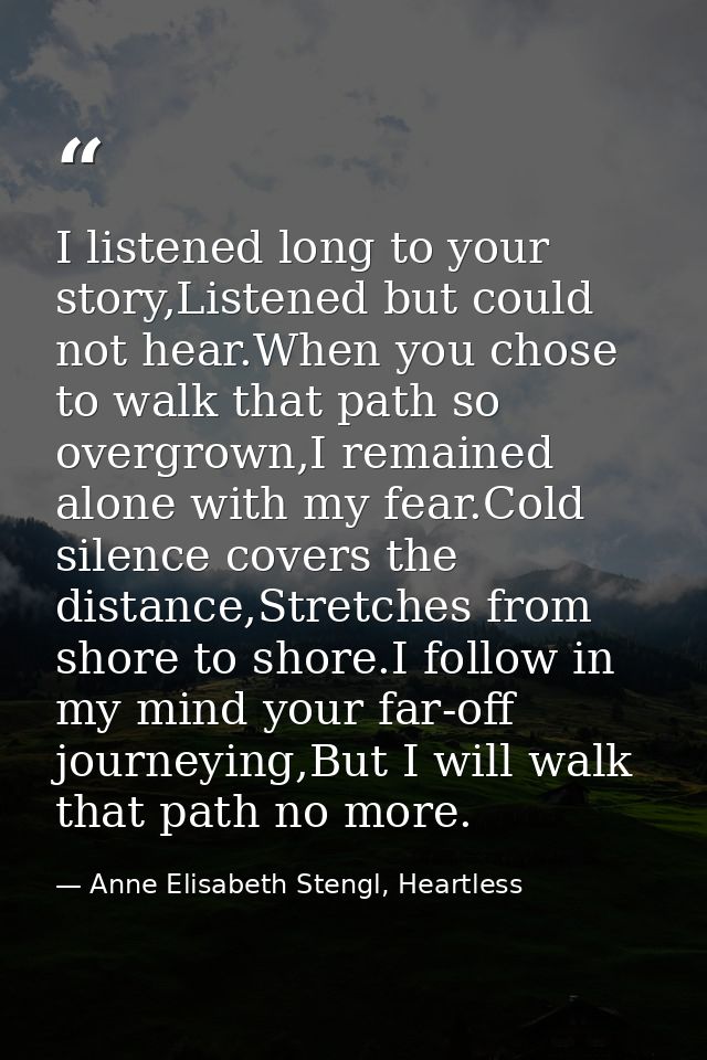 I listened long to your story,Listened but could not hear.When you chose to walk that path so overgrown,I remained alone — Anne Elisabeth Stengl, Heartless