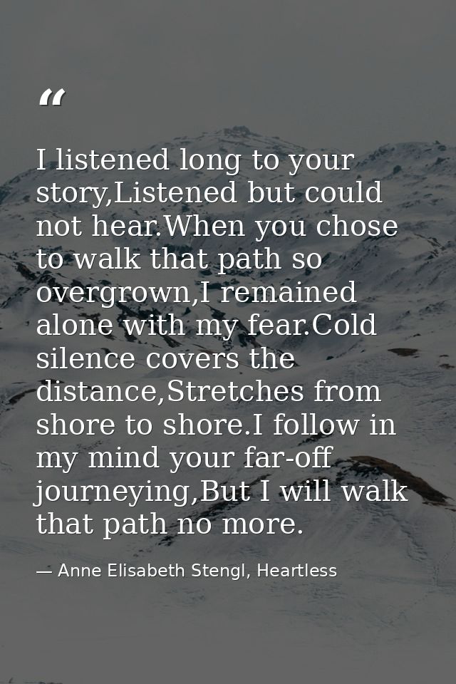 I listened long to your story,Listened but could not hear.When you chose to walk that path so overgrown,I remained alone — Anne Elisabeth Stengl, Heartless