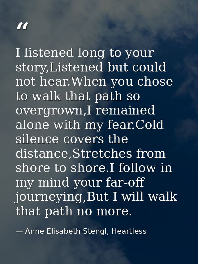 I listened long to your story,Listened but could not hear.When you chose to walk that path so overgrown,I remained alone — Anne Elisabeth Stengl, Heartless