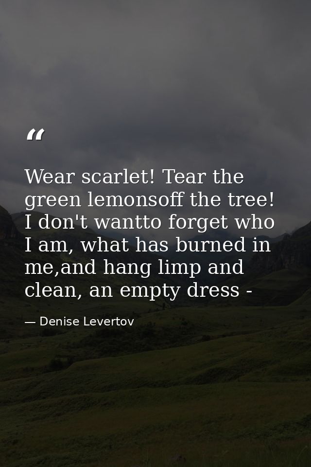 Wear scarlet! Tear the green lemonsoff the tree! I don't wantto forget who I am, what has burned in me,and hang limp and — Denise Levertov