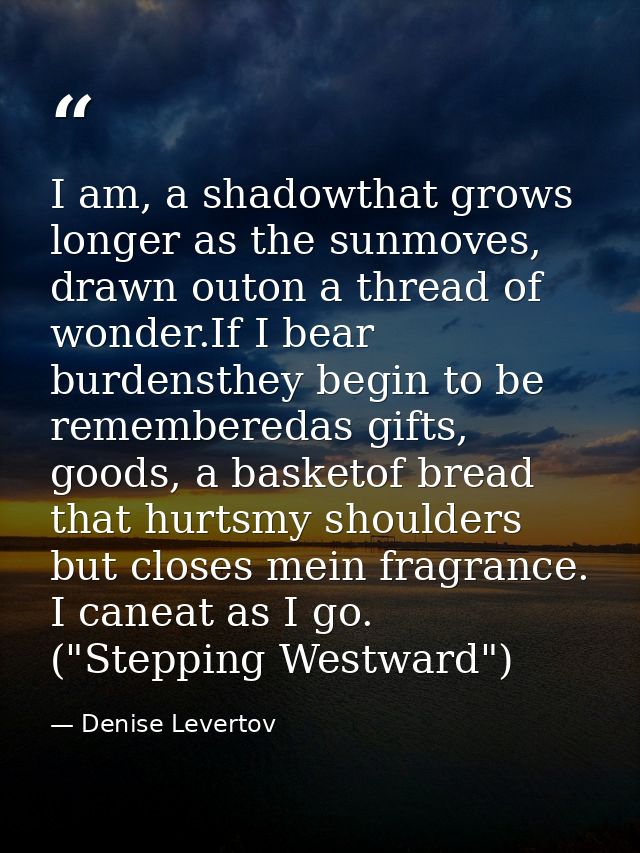 I am, a shadowthat grows longer as the sunmoves, drawn outon a thread of wonder.If I bear burdensthey begin to be rememb — Denise Levertov
