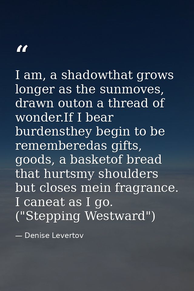 I am, a shadowthat grows longer as the sunmoves, drawn outon a thread of wonder.If I bear burdensthey begin to be rememb — Denise Levertov