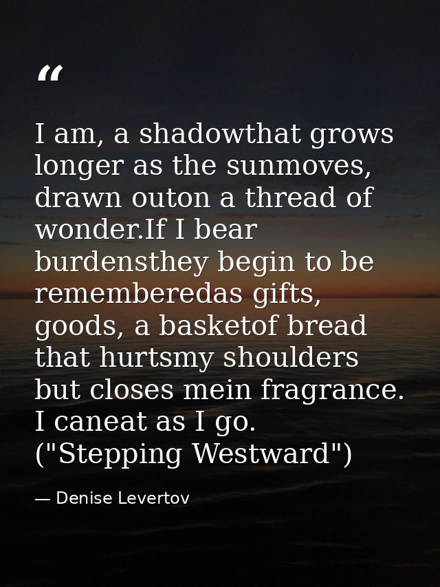 I am, a shadowthat grows longer as the sunmoves, drawn outon a thread of wonder.If I bear burdensthey begin to be rememb — Denise Levertov