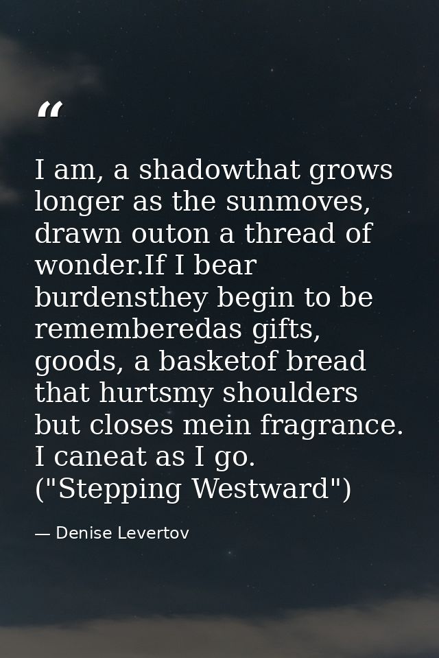 I am, a shadowthat grows longer as the sunmoves, drawn outon a thread of wonder.If I bear burdensthey begin to be rememb — Denise Levertov