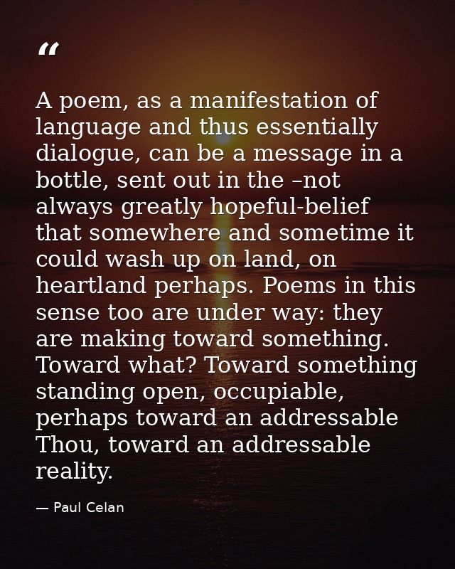 A poem, as a manifestation of language and thus essentially dialogue, can be a message in a bottle, sent out in the –not — Paul Celan
