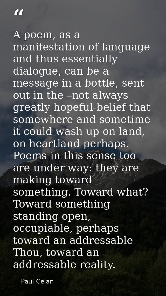 A poem, as a manifestation of language and thus essentially dialogue, can be a message in a bottle, sent out in the –not — Paul Celan