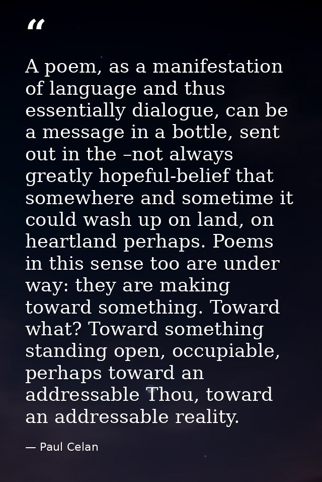 A poem, as a manifestation of language and thus essentially dialogue, can be a message in a bottle, sent out in the –not — Paul Celan