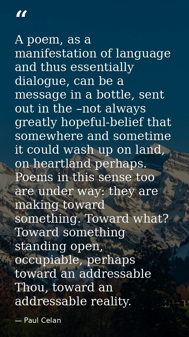 A poem, as a manifestation of language and thus essentially dialogue, can be a message in a bottle, sent out in the –not — Paul Celan