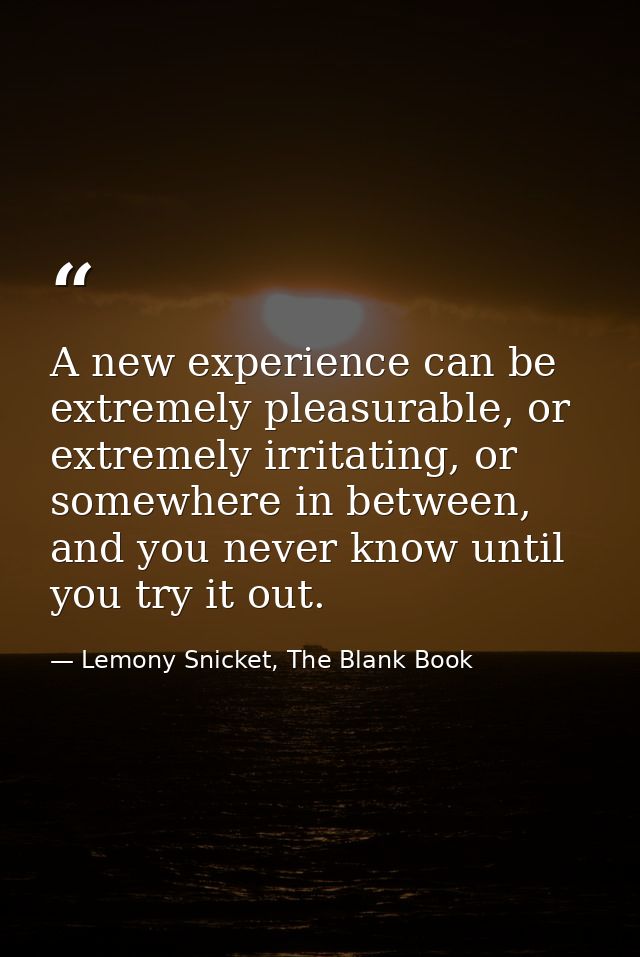 A new experience can be extremely pleasurable, or extremely irritating, or somewhere in between, and you never know unti — Lemony Snicket, The Blank Book