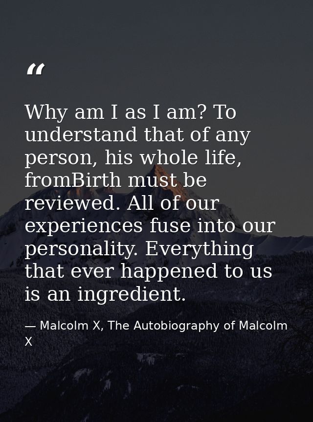 Why am I as I am? To understand that of any person, his whole life, fromBirth must be reviewed. All of our experiences f — Malcolm X, The Autobiography of Malcolm X
