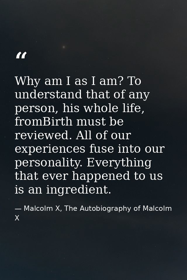 Why am I as I am? To understand that of any person, his whole life, fromBirth must be reviewed. All of our experiences f — Malcolm X, The Autobiography of Malcolm X