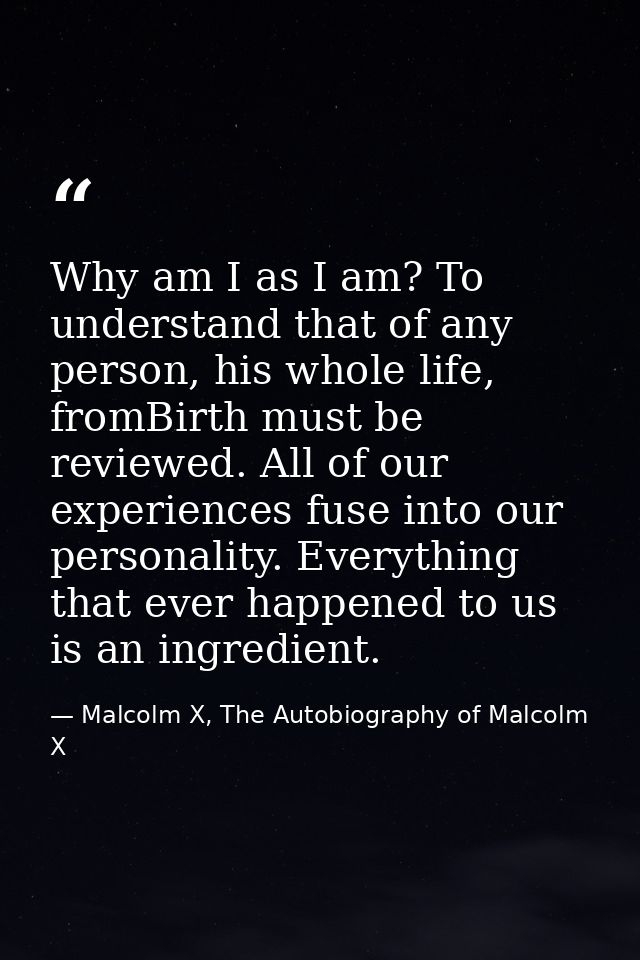 Why am I as I am? To understand that of any person, his whole life, fromBirth must be reviewed. All of our experiences f — Malcolm X, The Autobiography of Malcolm X