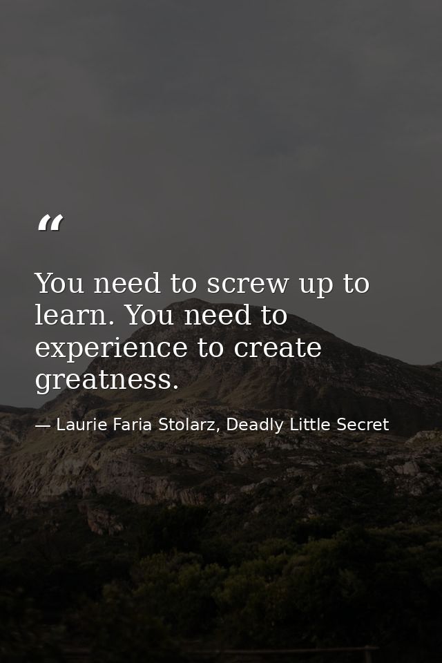 You need to screw up to learn. You need to experience to create greatness. — Laurie Faria Stolarz, Deadly Little Secret