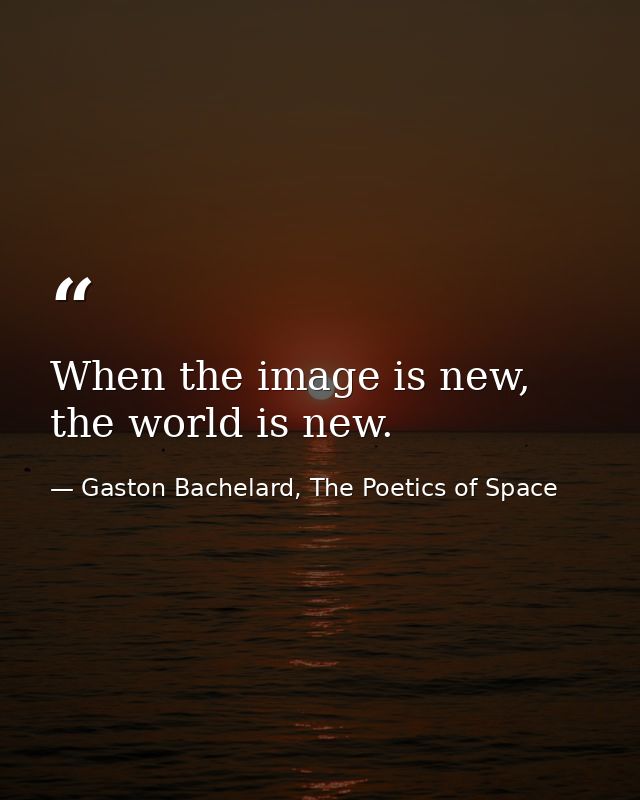 When the image is new, the world is new. — Gaston Bachelard, The Poetics of Space
