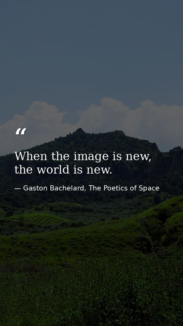 When the image is new, the world is new. — Gaston Bachelard, The Poetics of Space