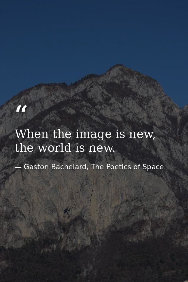When the image is new, the world is new. — Gaston Bachelard, The Poetics of Space