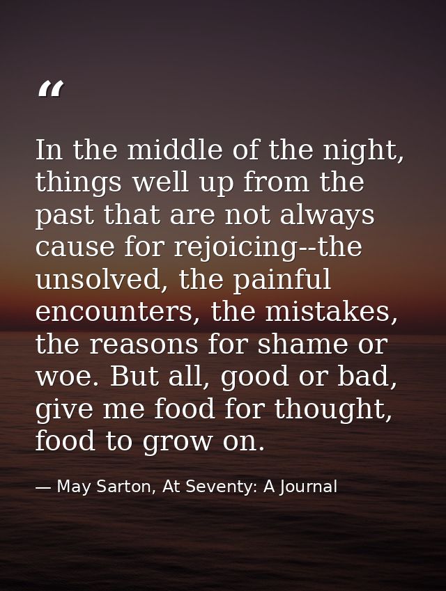 In the middle of the night, things well up from the past that are not always cause for rejoicing--the unsolved, the pain — May Sarton, At Seventy: A Journal