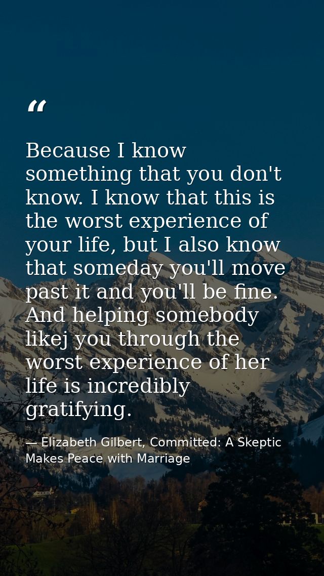 Because I know something that you don't know. I know that this is the worst experience of your life, but I also know tha — Elizabeth Gilbert, Committed: A Skeptic Makes Peace with Marriage