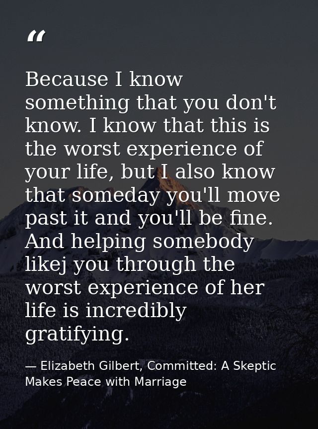 Because I know something that you don't know. I know that this is the worst experience of your life, but I also know tha — Elizabeth Gilbert, Committed: A Skeptic Makes Peace with Marriage