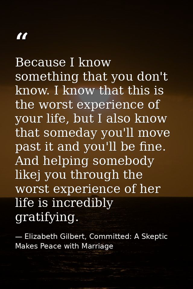 Because I know something that you don't know. I know that this is the worst experience of your life, but I also know tha — Elizabeth Gilbert, Committed: A Skeptic Makes Peace with Marriage
