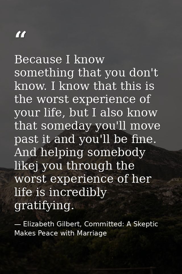 Because I know something that you don't know. I know that this is the worst experience of your life, but I also know tha — Elizabeth Gilbert, Committed: A Skeptic Makes Peace with Marriage