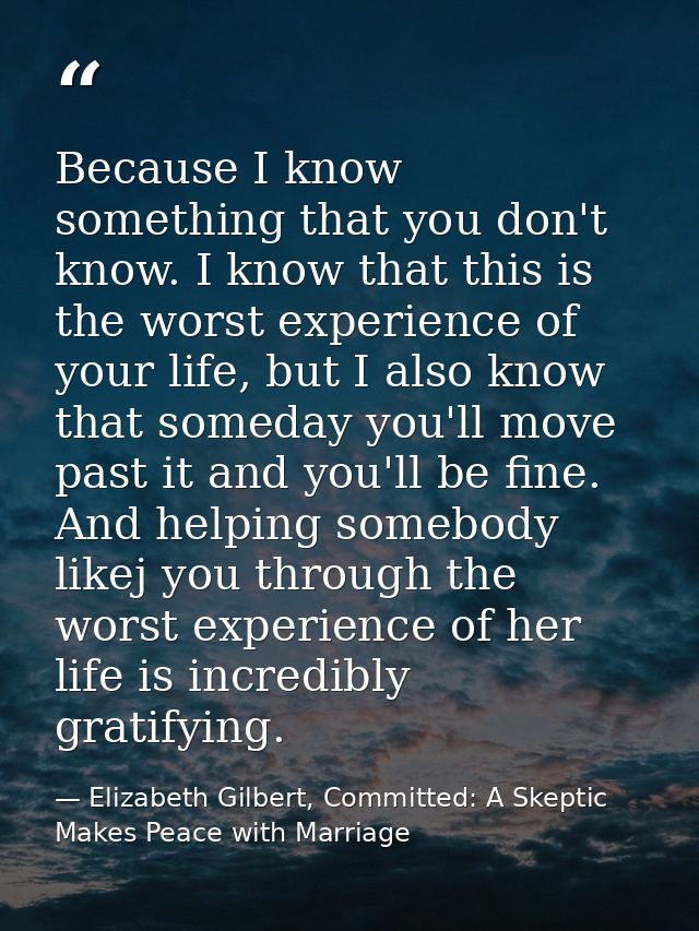 Because I know something that you don't know. I know that this is the worst experience of your life, but I also know tha — Elizabeth Gilbert, Committed: A Skeptic Makes Peace with Marriage