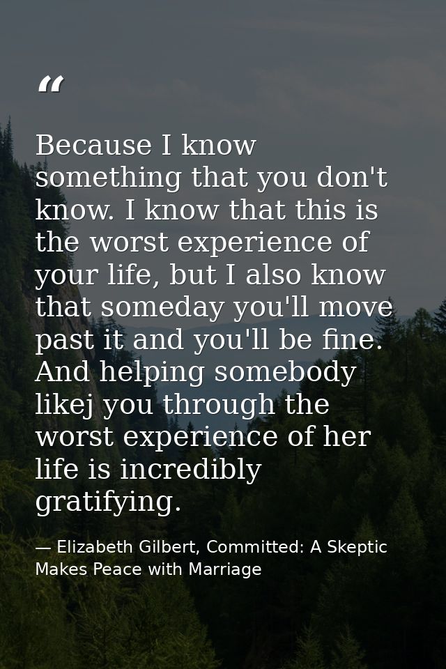 Because I know something that you don't know. I know that this is the worst experience of your life, but I also know tha — Elizabeth Gilbert, Committed: A Skeptic Makes Peace with Marriage