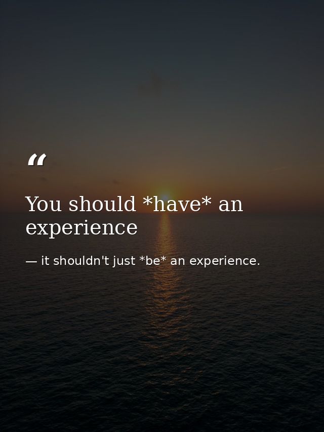 You should *have* an experience — it shouldn't just *be* an experience.