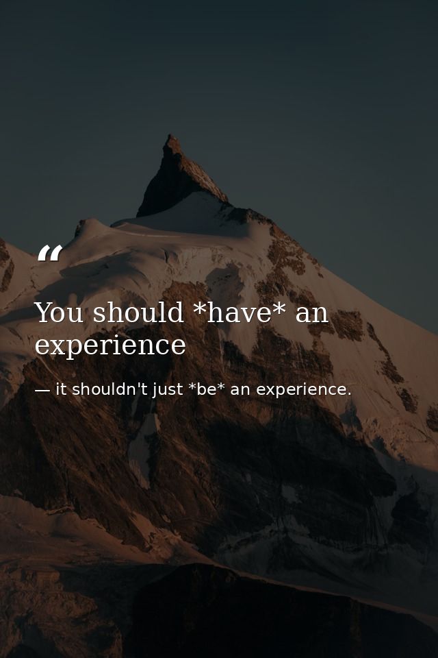 You should *have* an experience — it shouldn't just *be* an experience.