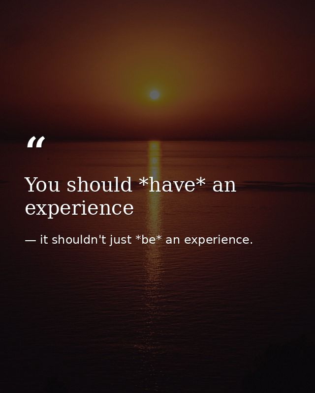 You should *have* an experience — it shouldn't just *be* an experience.