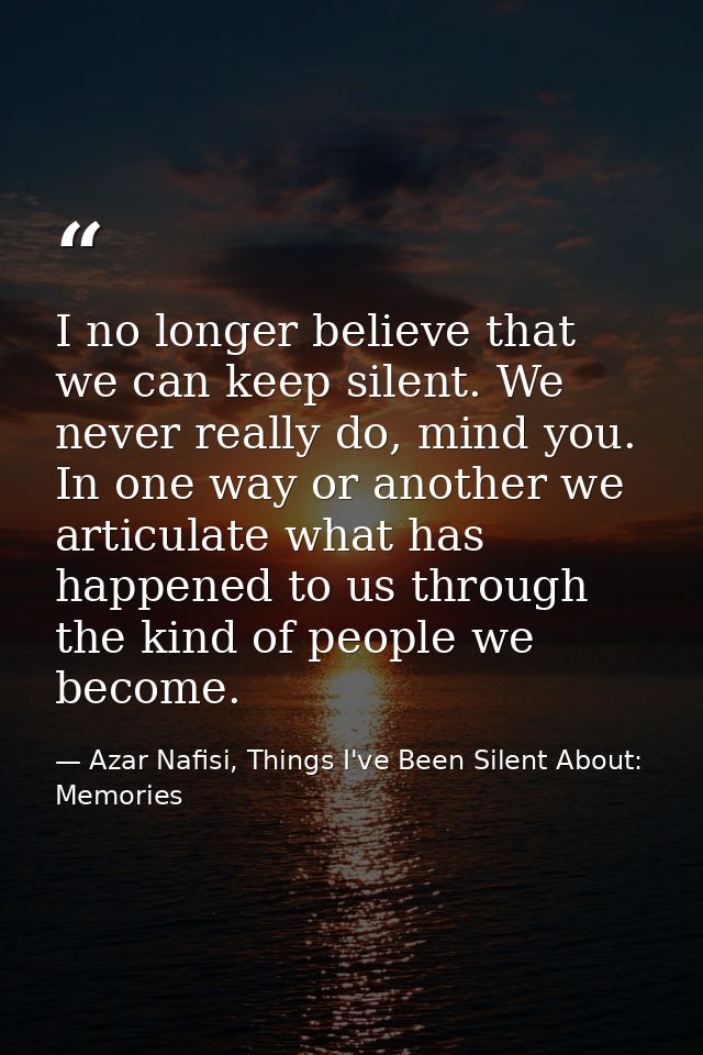 I no longer believe that we can keep silent. We never really do, mind you. In one way or another we articulate what has  — Azar Nafisi, Things I've Been Silent About: Memories