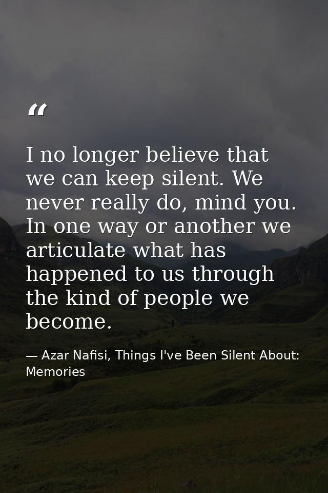 I no longer believe that we can keep silent. We never really do, mind you. In one way or another we articulate what has  — Azar Nafisi, Things I've Been Silent About: Memories